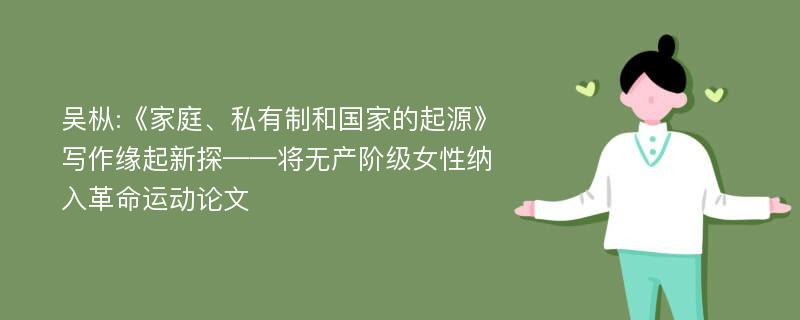 吴枞:《家庭、私有制和国家的起源》写作缘起新探——将无产阶级女性纳入革命运动论文