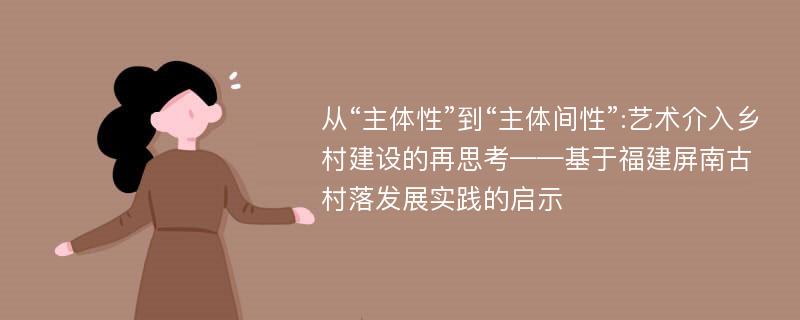 从“主体性”到“主体间性”:艺术介入乡村建设的再思考——基于福建屏南古村落发展实践的启示