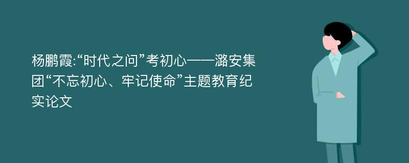 杨鹏霞:“时代之问”考初心——潞安集团“不忘初心、牢记使命”主题教育纪实论文