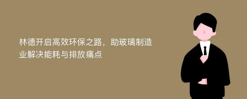 林德开启高效环保之路，助玻璃制造业解决能耗与排放痛点