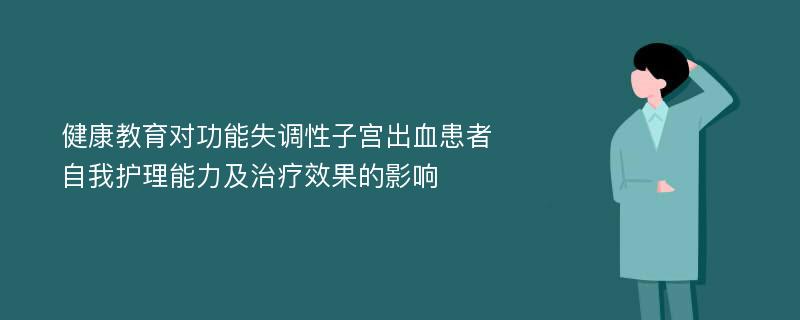 健康教育对功能失调性子宫出血患者自我护理能力及治疗效果的影响