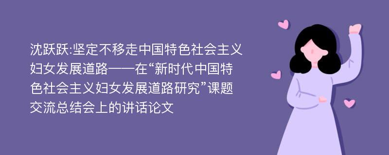 沈跃跃:坚定不移走中国特色社会主义妇女发展道路——在“新时代中国特色社会主义妇女发展道路研究”课题交流总结会上的讲话论文