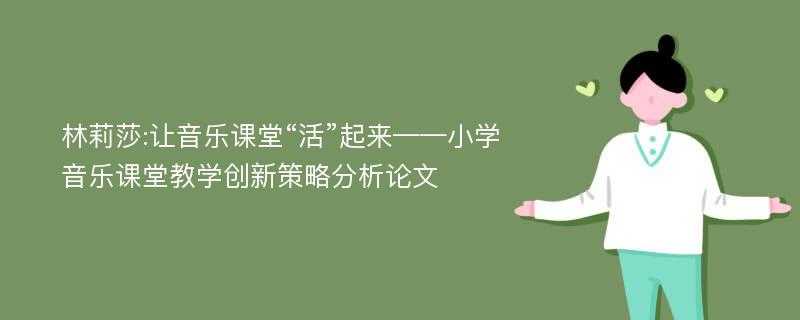 林莉莎:让音乐课堂“活”起来——小学音乐课堂教学创新策略分析论文