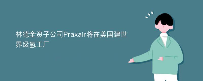 林德全资子公司Praxair将在美国建世界级氢工厂