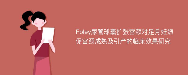 Foley尿管球囊扩张宫颈对足月妊娠促宫颈成熟及引产的临床效果研究