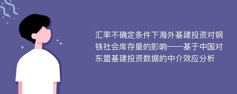 汇率不确定条件下海外基建投资对钢铁社会库存量的影响——基于中国对东盟基建投资数据的中介效应分析