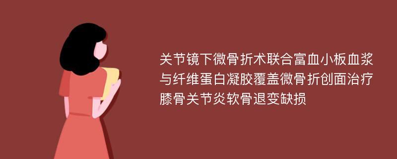 关节镜下微骨折术联合富血小板血浆与纤维蛋白凝胶覆盖微骨折创面治疗膝骨关节炎软骨退变缺损