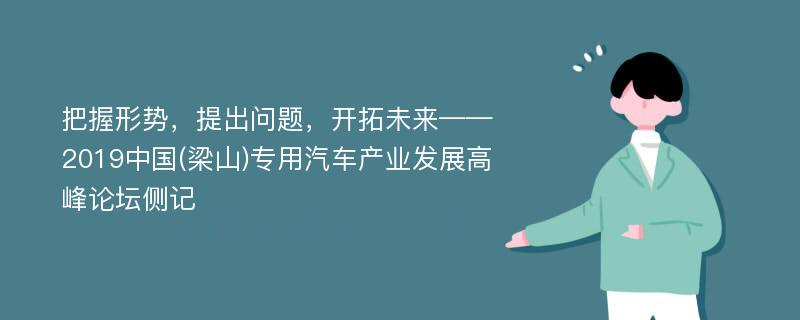 把握形势，提出问题，开拓未来——2019中国(梁山)专用汽车产业发展高峰论坛侧记