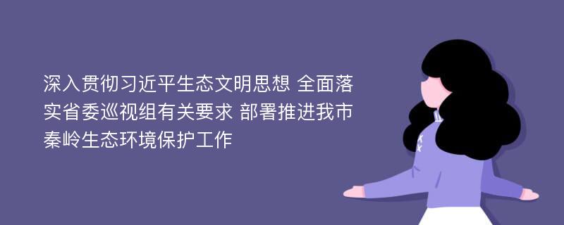 深入贯彻习近平生态文明思想 全面落实省委巡视组有关要求 部署推进我市秦岭生态环境保护工作