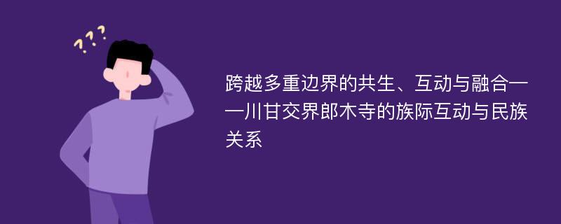 跨越多重边界的共生、互动与融合——川甘交界郎木寺的族际互动与民族关系