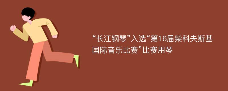 “长江钢琴”入选“第16届柴科夫斯基国际音乐比赛”比赛用琴