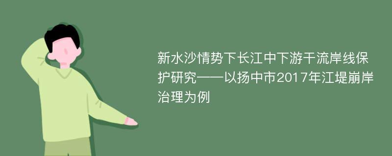 新水沙情势下长江中下游干流岸线保护研究——以扬中市2017年江堤崩岸治理为例