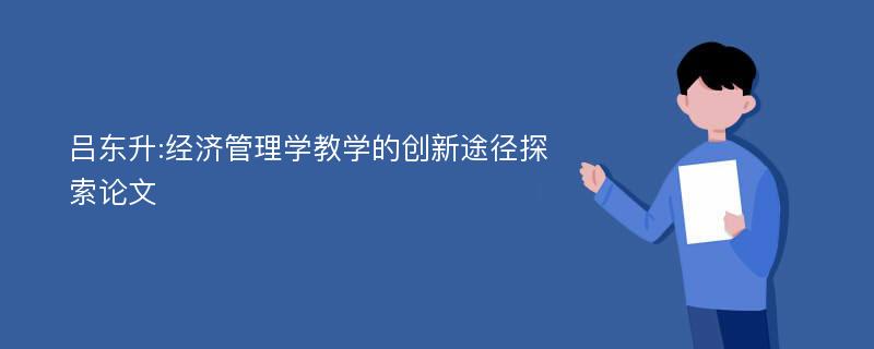 吕东升:经济管理学教学的创新途径探索论文