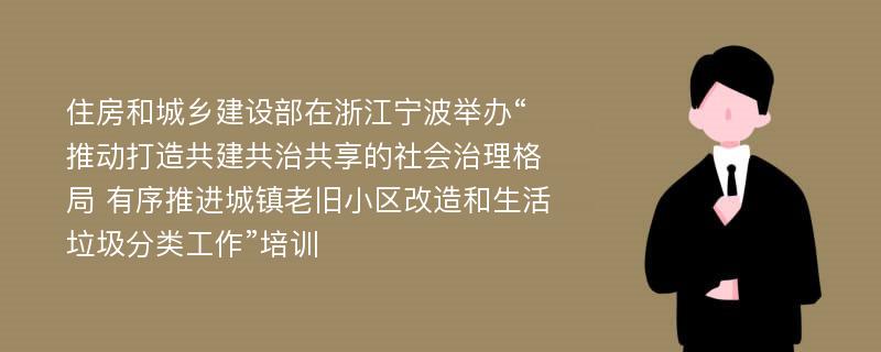 住房和城乡建设部在浙江宁波举办“推动打造共建共治共享的社会治理格局 有序推进城镇老旧小区改造和生活垃圾分类工作”培训