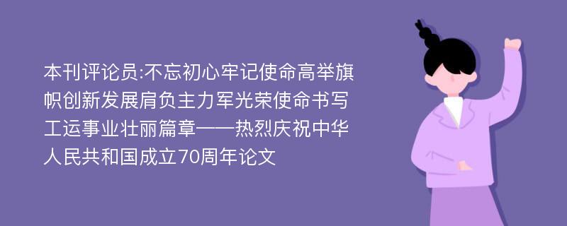 本刊评论员:不忘初心牢记使命高举旗帜创新发展肩负主力军光荣使命书写工运事业壮丽篇章——热烈庆祝中华人民共和国成立70周年论文