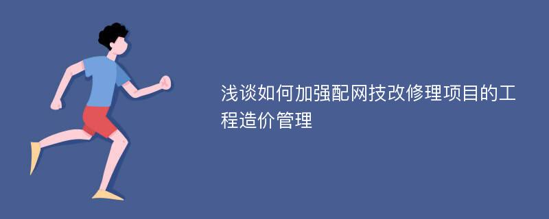 浅谈如何加强配网技改修理项目的工程造价管理