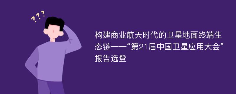 构建商业航天时代的卫星地面终端生态链——“第21届中国卫星应用大会”报告选登