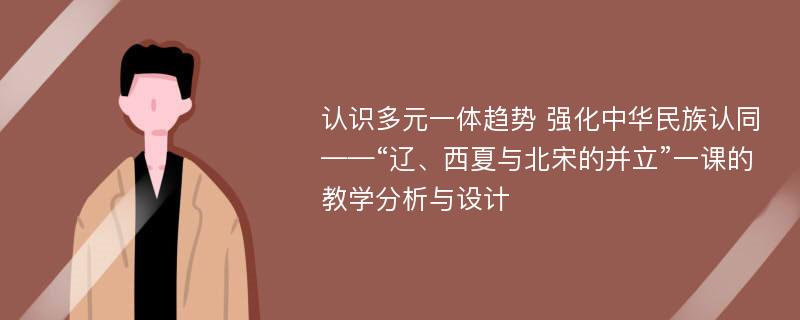 认识多元一体趋势 强化中华民族认同——“辽、西夏与北宋的并立”一课的教学分析与设计