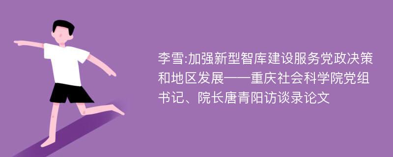 李雪:加强新型智库建设服务党政决策和地区发展——重庆社会科学院党组书记、院长唐青阳访谈录论文