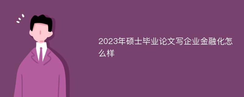 2023年硕士毕业论文写企业金融化怎么样