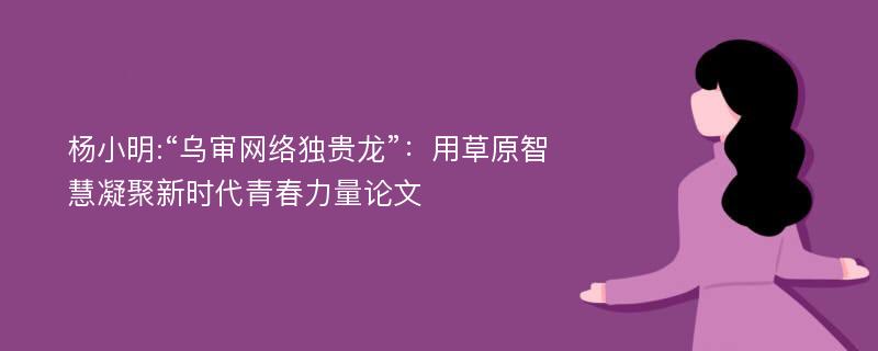 杨小明:“乌审网络独贵龙”：用草原智慧凝聚新时代青春力量论文