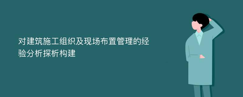 对建筑施工组织及现场布置管理的经验分析探析构建