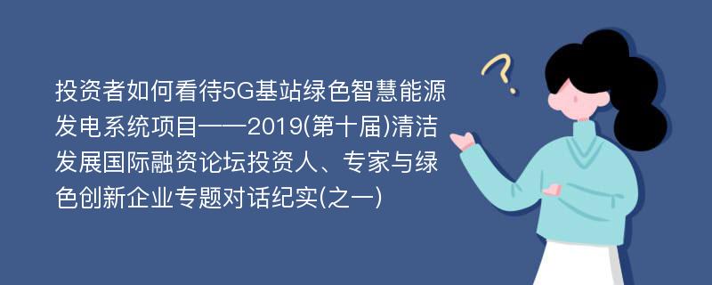 投资者如何看待5G基站绿色智慧能源发电系统项目——2019(第十届)清洁发展国际融资论坛投资人、专家与绿色创新企业专题对话纪实(之一)