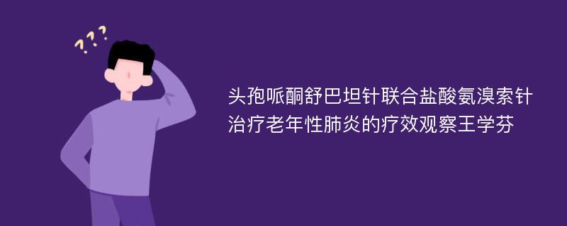 头孢哌酮舒巴坦针联合盐酸氨溴索针治疗老年性肺炎的疗效观察王学芬