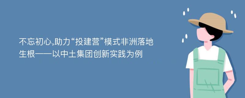 不忘初心,助力“投建营”模式非洲落地生根——以中土集团创新实践为例