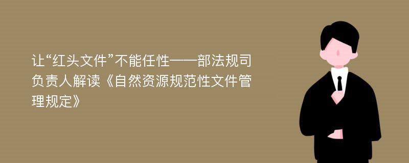 让“红头文件”不能任性——部法规司负责人解读《自然资源规范性文件管理规定》