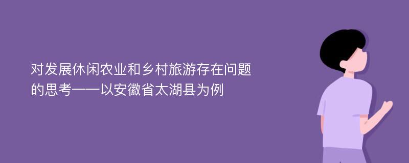 对发展休闲农业和乡村旅游存在问题的思考——以安徽省太湖县为例