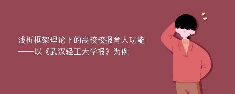 浅析框架理论下的高校校报育人功能——以《武汉轻工大学报》为例