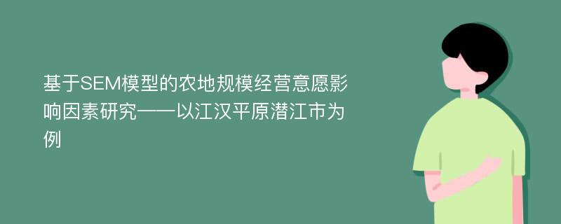 基于SEM模型的农地规模经营意愿影响因素研究——以江汉平原潜江市为例