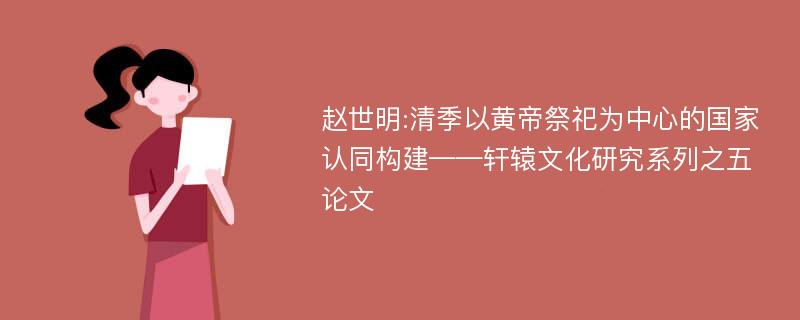 赵世明:清季以黄帝祭祀为中心的国家认同构建——轩辕文化研究系列之五论文