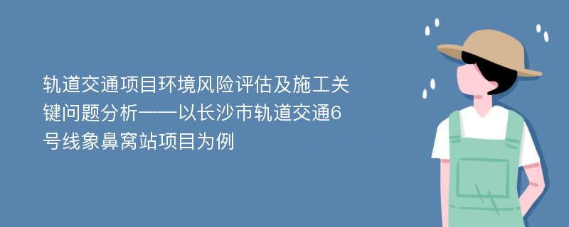 轨道交通项目环境风险评估及施工关键问题分析——以长沙市轨道交通6号线象鼻窝站项目为例