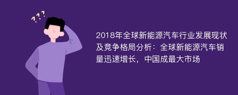 2018年全球新能源汽车行业发展现状及竞争格局分析：全球新能源汽车销量迅速增长，中国成最大市场