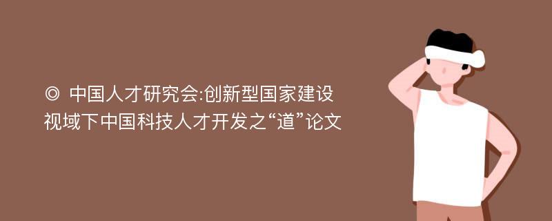 ◎ 中国人才研究会:创新型国家建设视域下中国科技人才开发之“道”论文