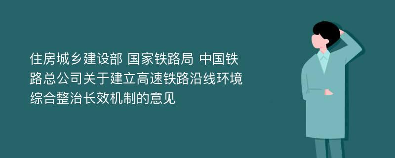 住房城乡建设部 国家铁路局 中国铁路总公司关于建立高速铁路沿线环境综合整治长效机制的意见