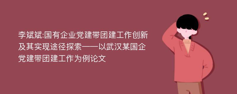 李斌斌:国有企业党建带团建工作创新及其实现途径探索——以武汉某国企党建带团建工作为例论文