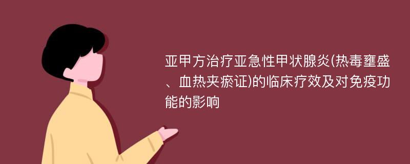 亚甲方治疗亚急性甲状腺炎(热毒壅盛、血热夹瘀证)的临床疗效及对免疫功能的影响