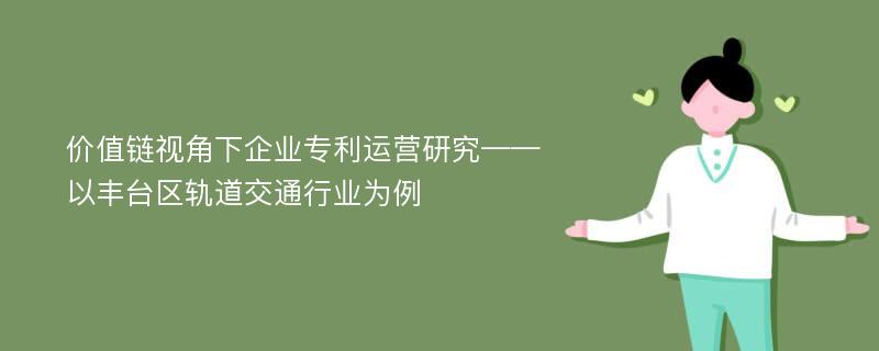 价值链视角下企业专利运营研究——以丰台区轨道交通行业为例