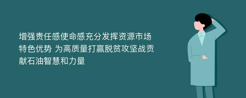 增强责任感使命感充分发挥资源市场特色优势 为高质量打赢脱贫攻坚战贡献石油智慧和力量