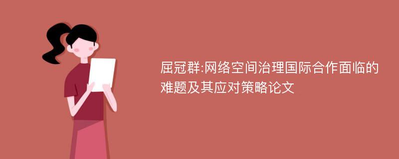 屈冠群:网络空间治理国际合作面临的难题及其应对策略论文