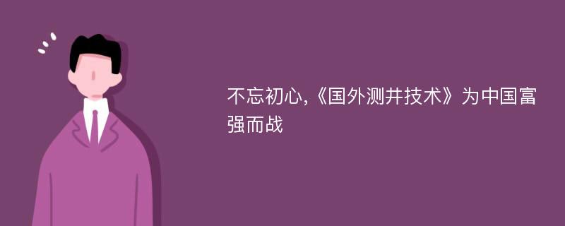 不忘初心,《国外测井技术》为中国富强而战