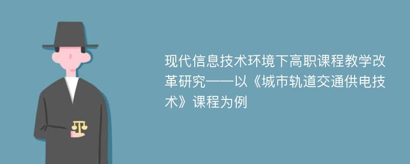 现代信息技术环境下高职课程教学改革研究——以《城市轨道交通供电技术》课程为例