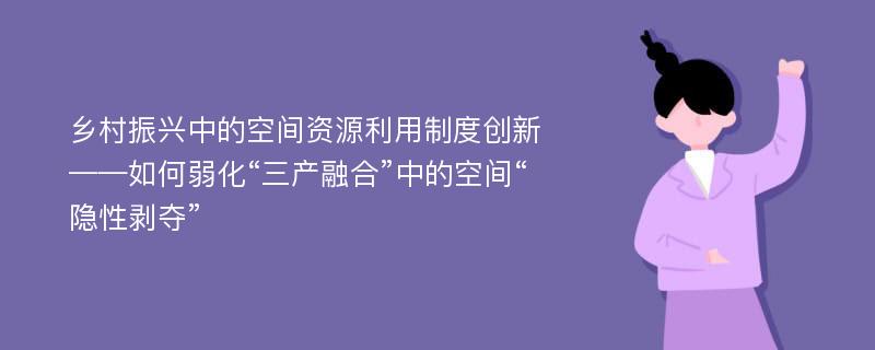 乡村振兴中的空间资源利用制度创新——如何弱化“三产融合”中的空间“隐性剥夺”