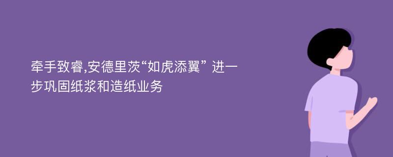 牵手致睿,安德里茨“如虎添翼” 进一步巩固纸浆和造纸业务