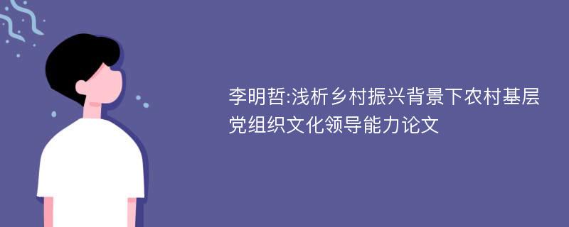 李明哲:浅析乡村振兴背景下农村基层党组织文化领导能力论文