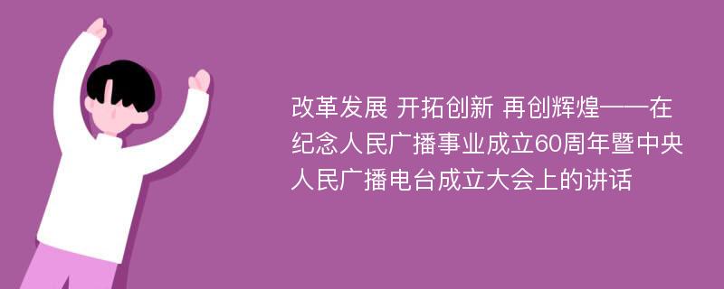 改革发展 开拓创新 再创辉煌——在纪念人民广播事业成立60周年暨中央人民广播电台成立大会上的讲话