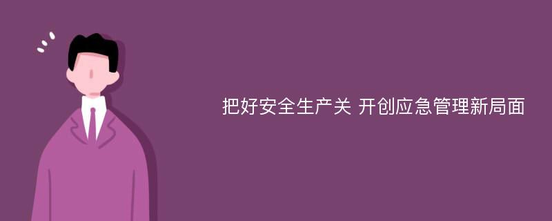 把好安全生产关 开创应急管理新局面